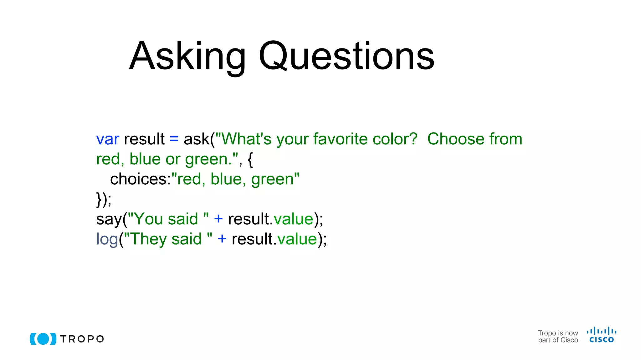 Asking Questions
var result = ask("What's your favorite color? Choose from
red, blue or green.", {
choices:"red, blue, green"
});
say("You said " + result.value);
log("They said " + result.value);
 