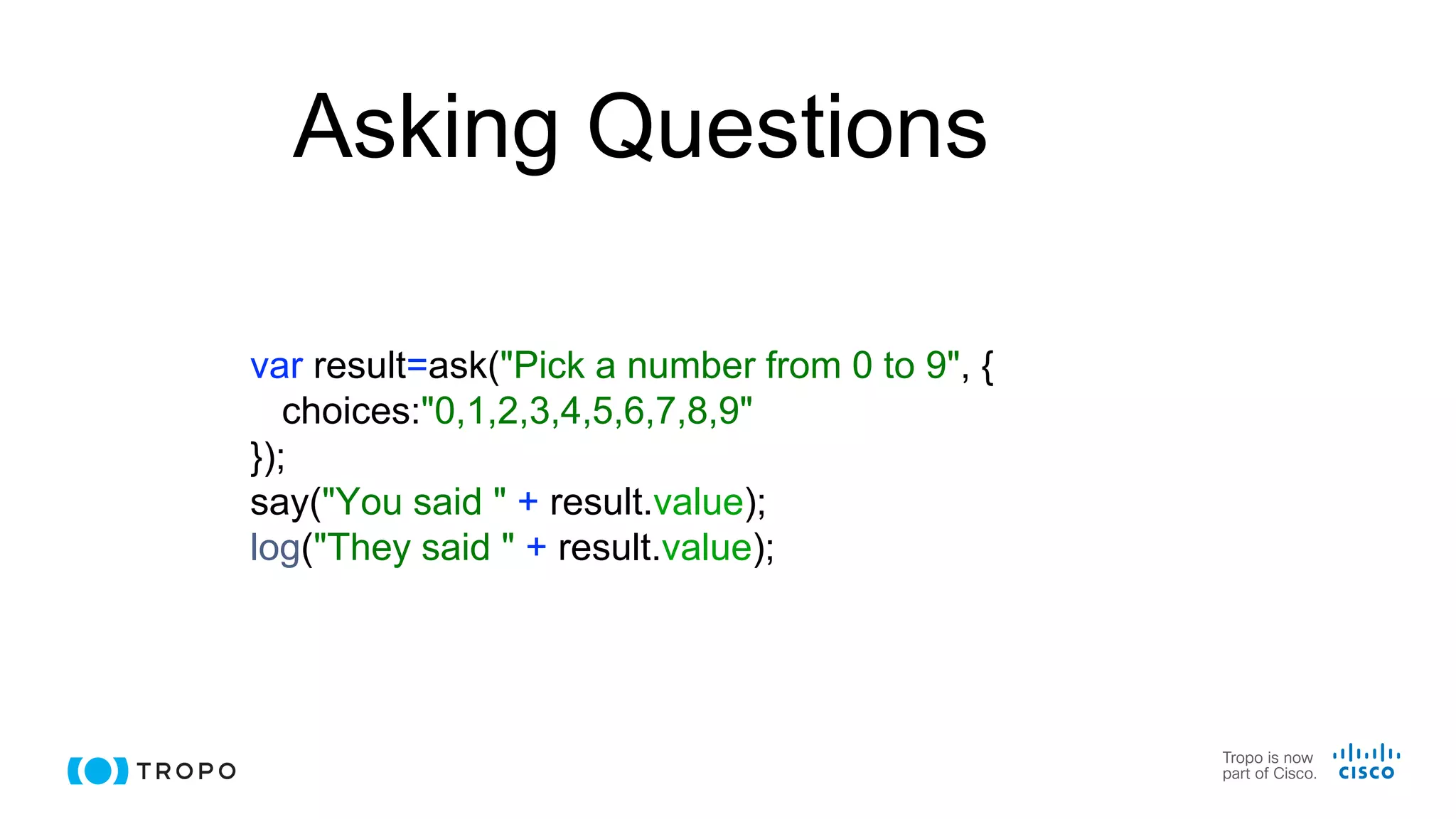 Asking Questions
var result=ask("Pick a number from 0 to 9", {
choices:"0,1,2,3,4,5,6,7,8,9"
});
say("You said " + result.value);
log("They said " + result.value);
 