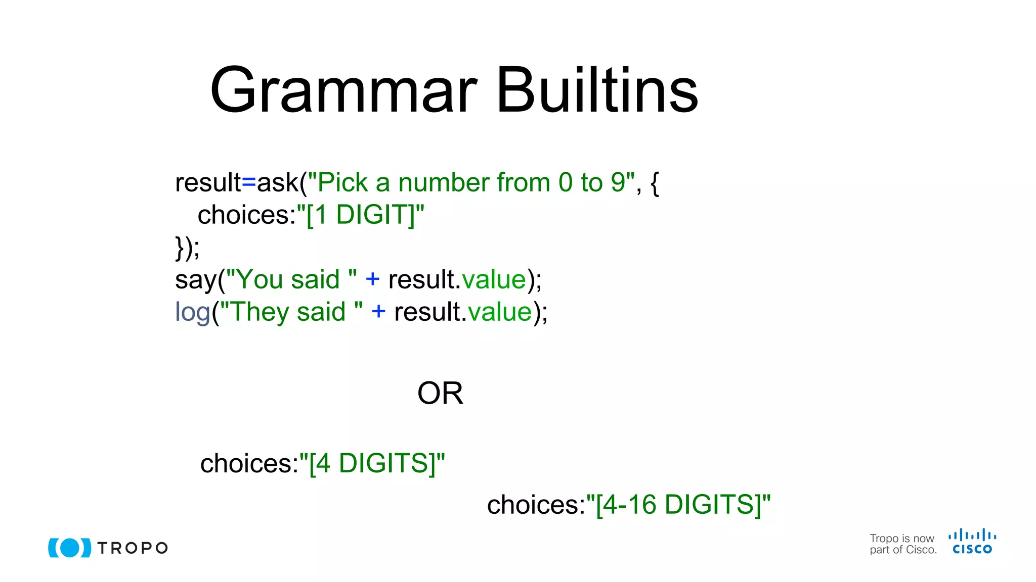 Grammar Builtins
result=ask("Pick a number from 0 to 9", {
choices:"[1 DIGIT]"
});
say("You said " + result.value);
log("They said " + result.value);
choices:"[4 DIGITS]"
OR
choices:"[4-16 DIGITS]"
 