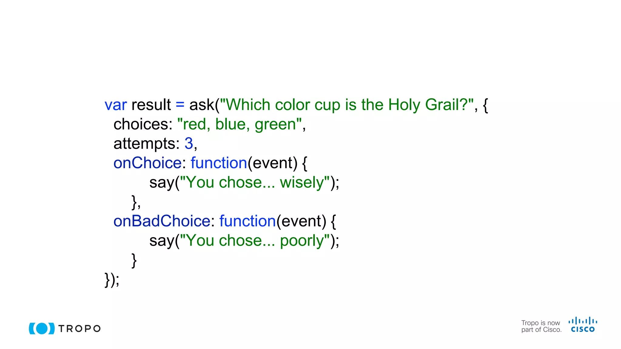 var result = ask("Which color cup is the Holy Grail?", {
choices: "red, blue, green",
attempts: 3,
onChoice: function(event) {
say("You chose... wisely");
},
onBadChoice: function(event) {
say("You chose... poorly");
}
});
 