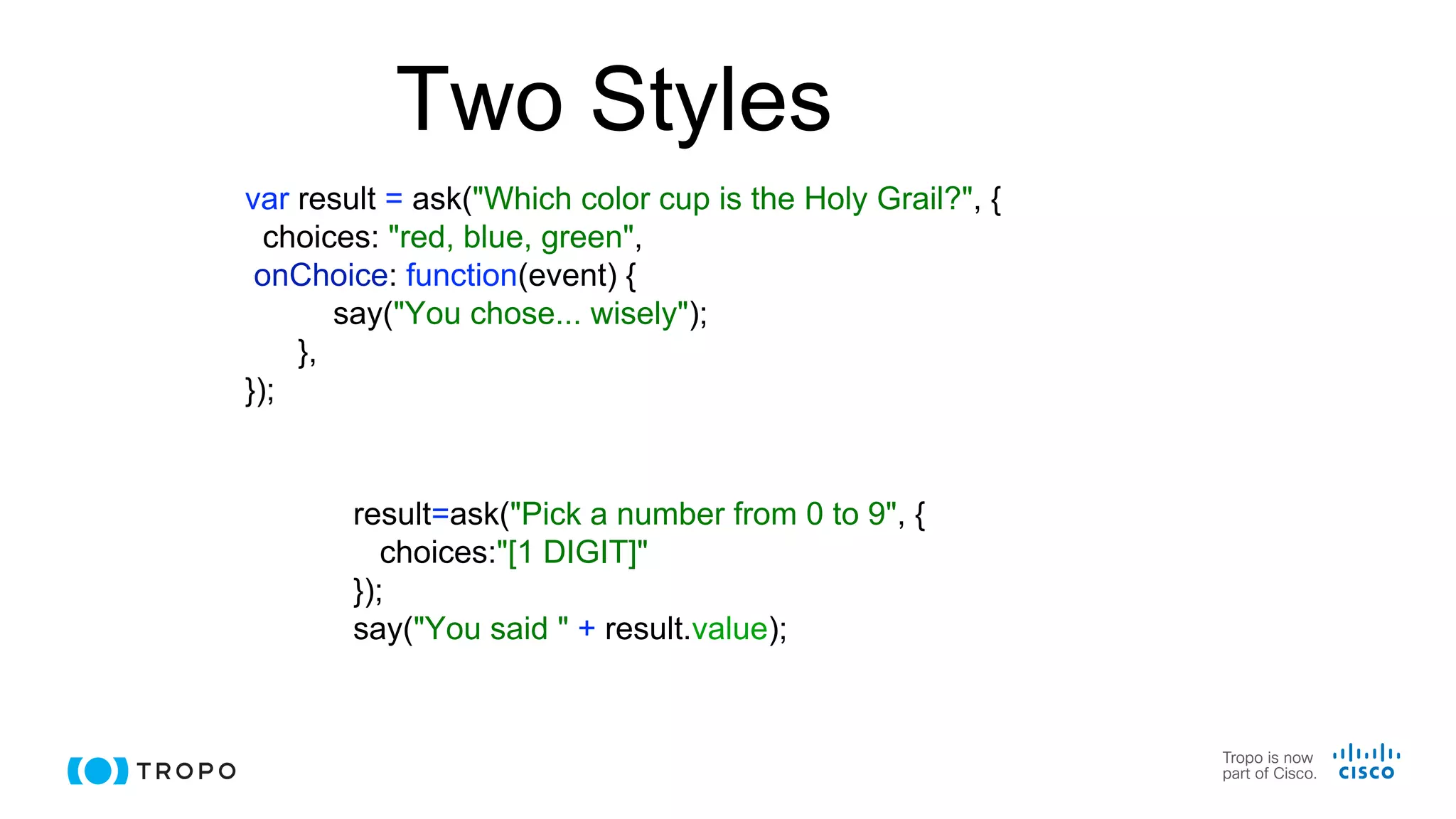 Two Styles
result=ask("Pick a number from 0 to 9", {
choices:"[1 DIGIT]"
});
say("You said " + result.value);
var result = ask("Which color cup is the Holy Grail?", {
choices: "red, blue, green",
onChoice: function(event) {
say("You chose... wisely");
},
});
 
