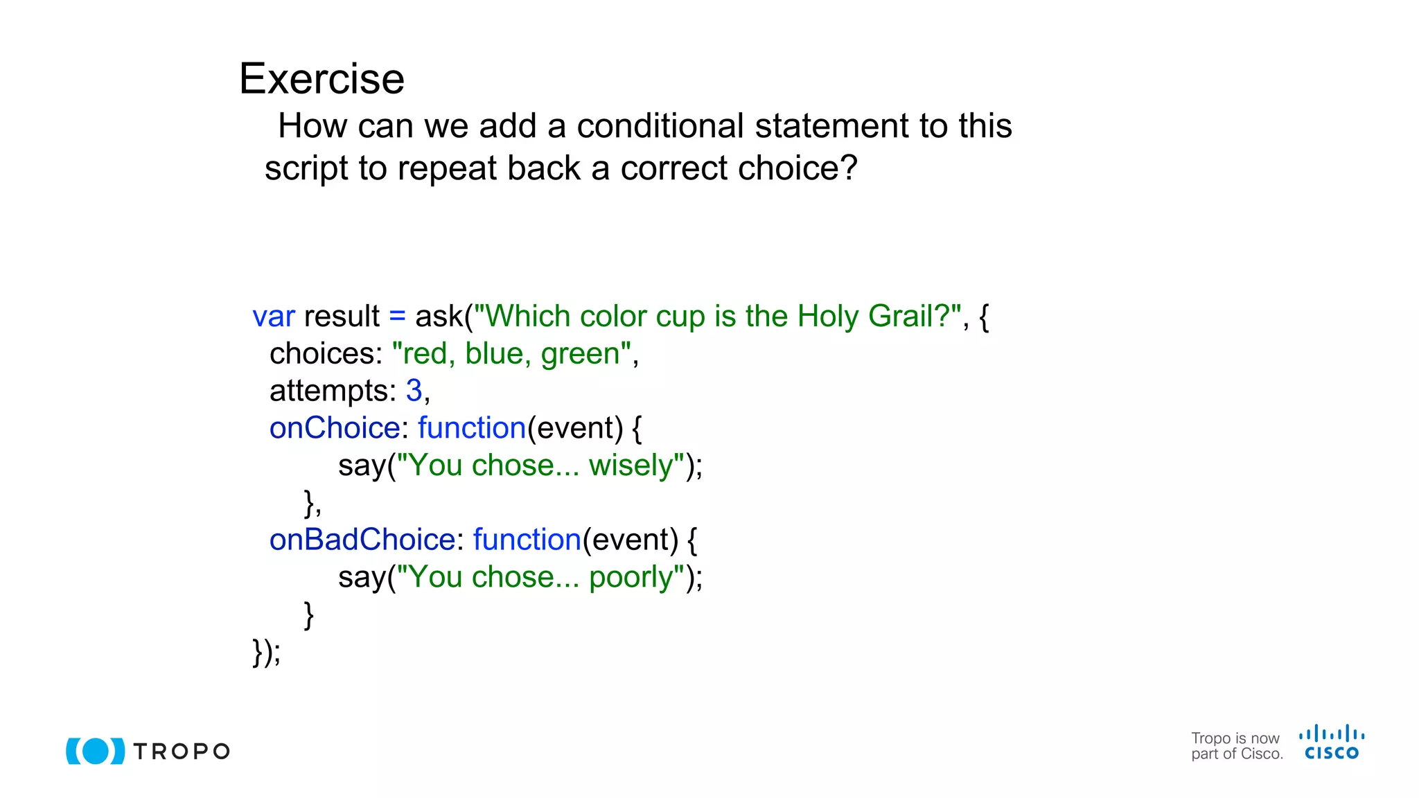 Exercise
How can we add a conditional statement to this
script to repeat back a correct choice?
var result = ask("Which color cup is the Holy Grail?", {
choices: "red, blue, green",
attempts: 3,
onChoice: function(event) {
say("You chose... wisely");
},
onBadChoice: function(event) {
say("You chose... poorly");
}
});
 