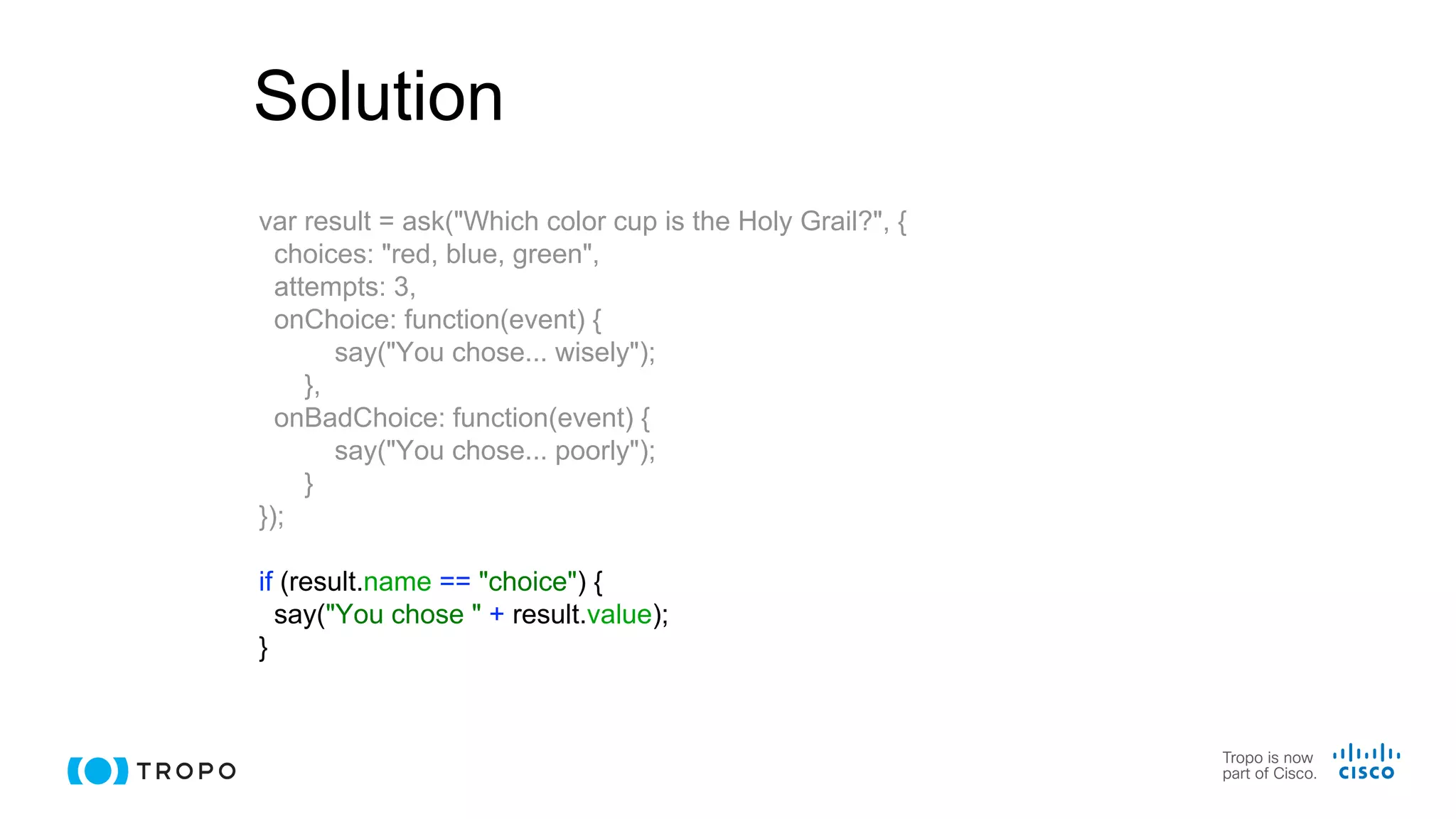 Solution
var result = ask("Which color cup is the Holy Grail?", {
choices: "red, blue, green",
attempts: 3,
onChoice: function(event) {
say("You chose... wisely");
},
onBadChoice: function(event) {
say("You chose... poorly");
}
});
if (result.name == "choice") {
say("You chose " + result.value);
}
 