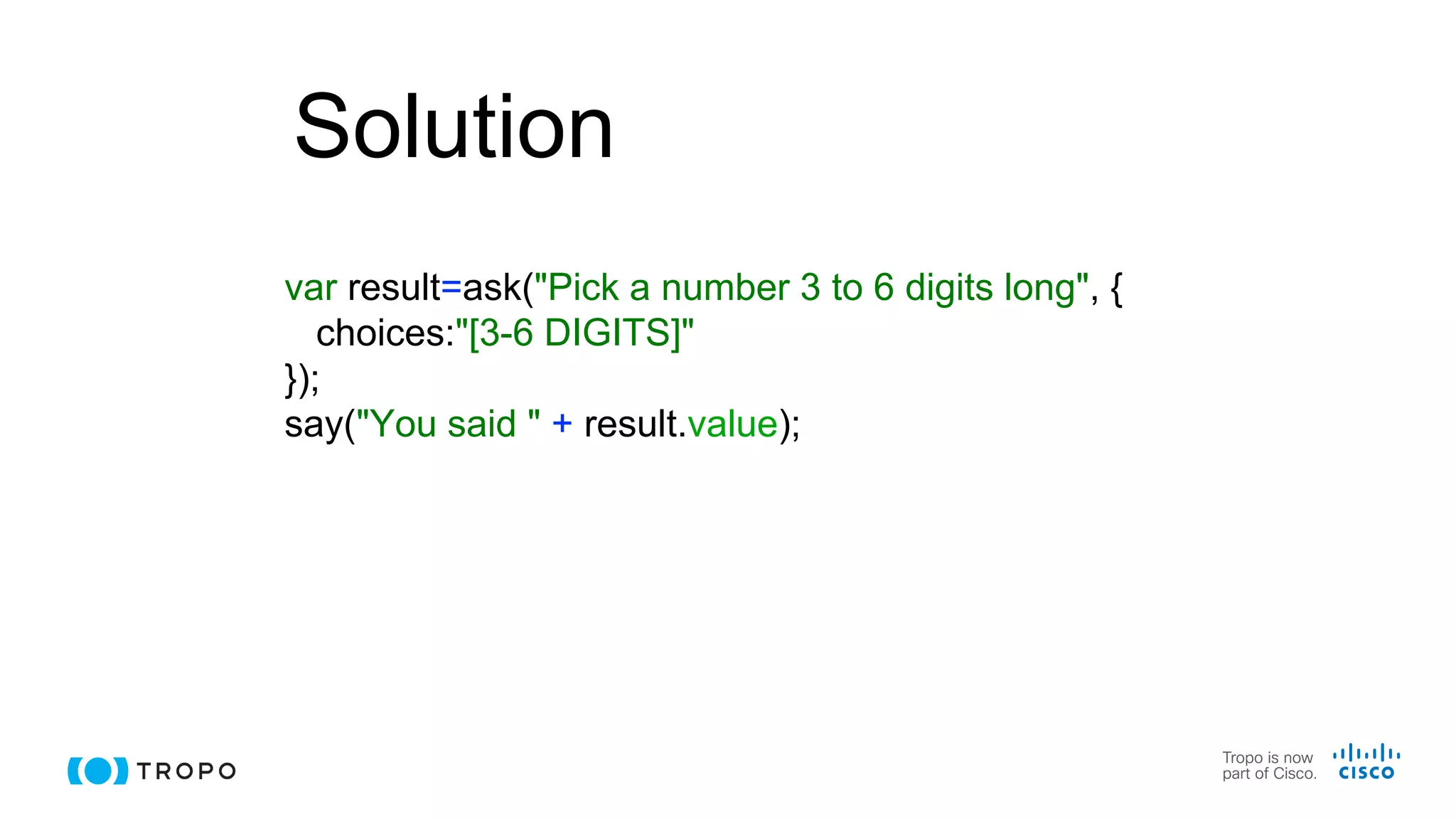 Solution
var result=ask("Pick a number 3 to 6 digits long", {
choices:"[3-6 DIGITS]"
});
say("You said " + result.value);
 
