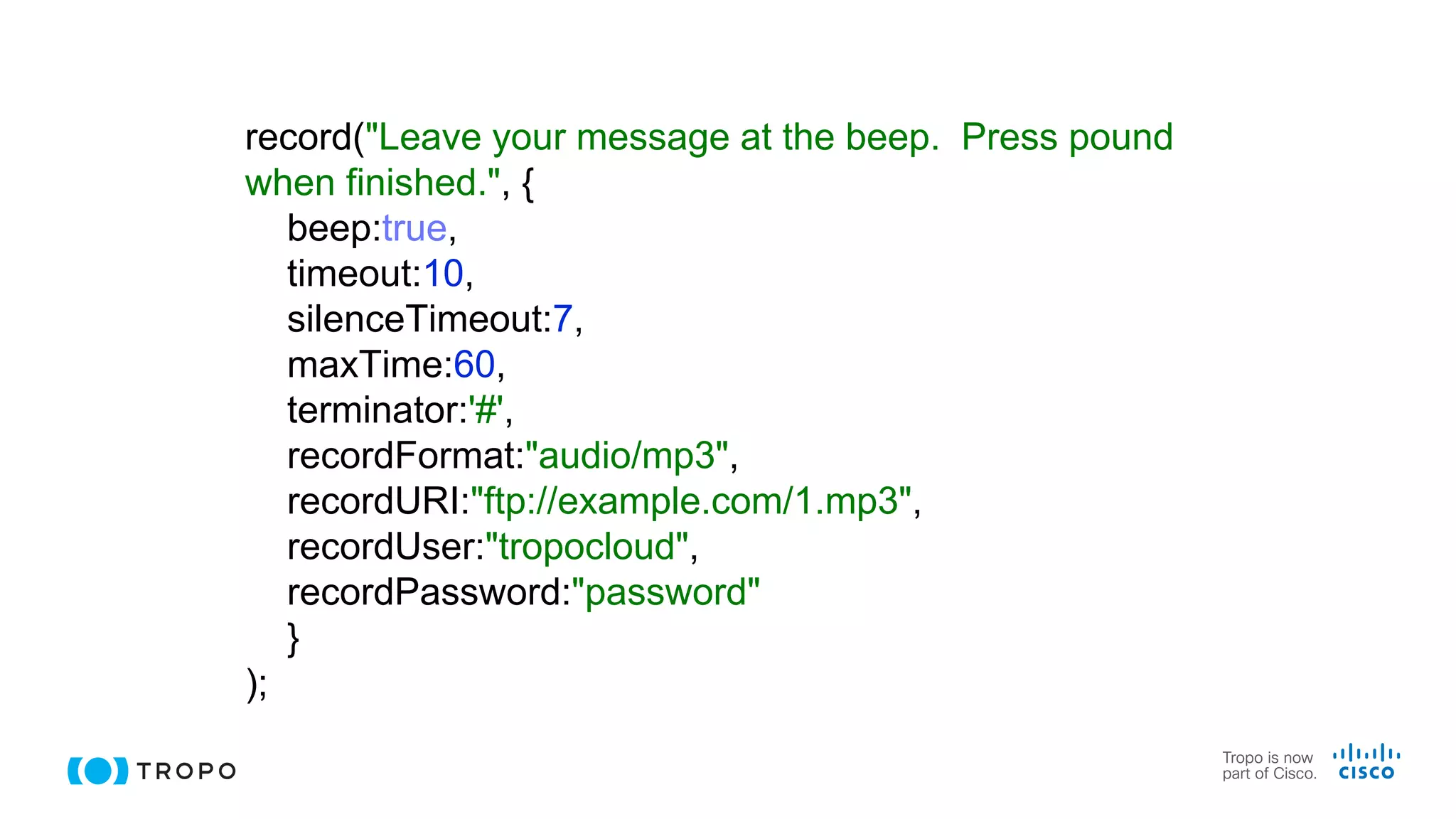 record("Leave your message at the beep. Press pound
when finished.", {
beep:true,
timeout:10,
silenceTimeout:7,
maxTime:60,
terminator:'#',
recordFormat:"audio/mp3",
recordURI:"ftp://example.com/1.mp3",
recordUser:"tropocloud",
recordPassword:"password"
}
);
 