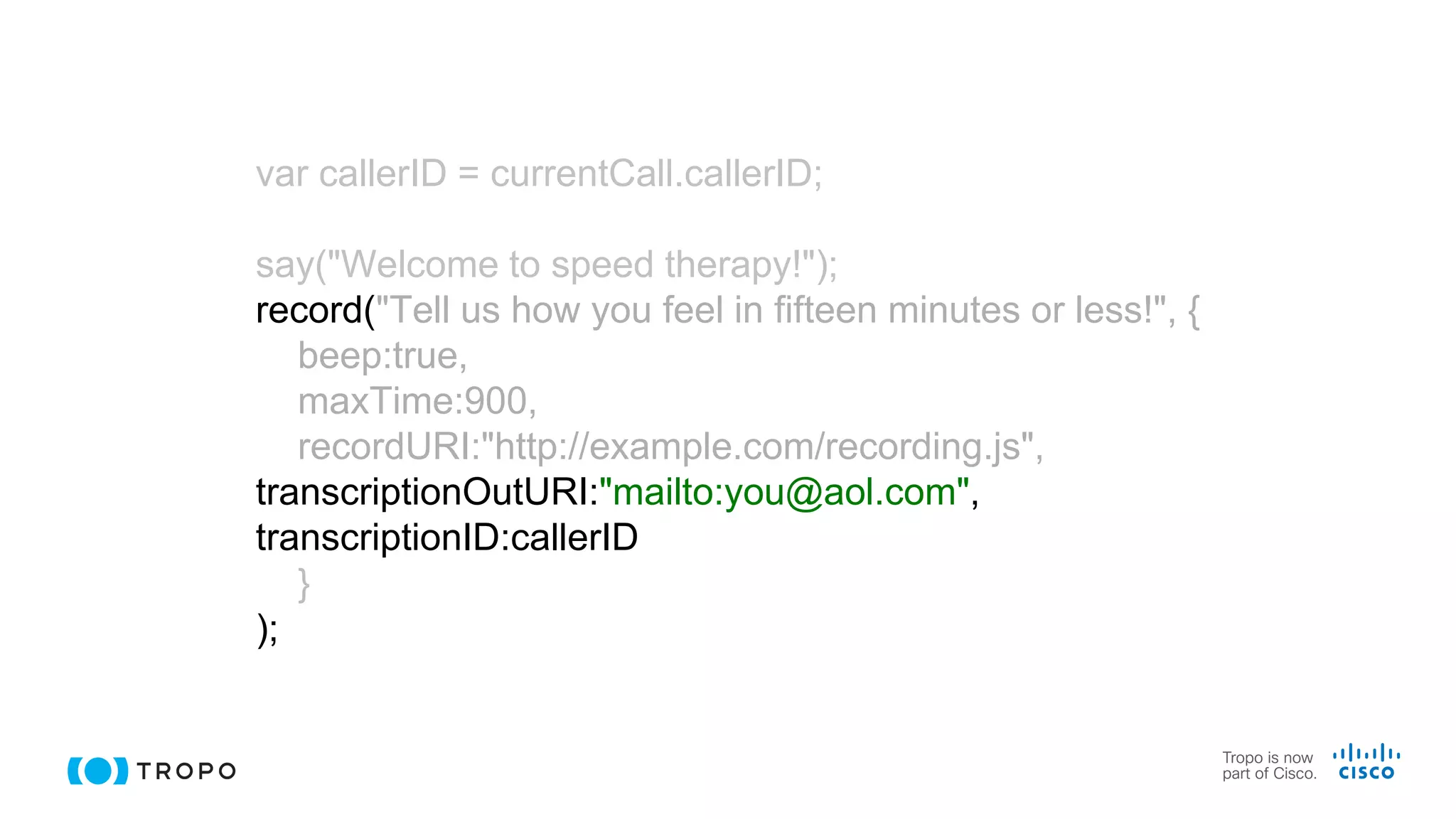 var callerID = currentCall.callerID;
say("Welcome to speed therapy!");
record("Tell us how you feel in fifteen minutes or less!", {
beep:true,
maxTime:900,
recordURI:"http://example.com/recording.js",
transcriptionOutURI:"mailto:you@aol.com",
transcriptionID:callerID
}
);
 