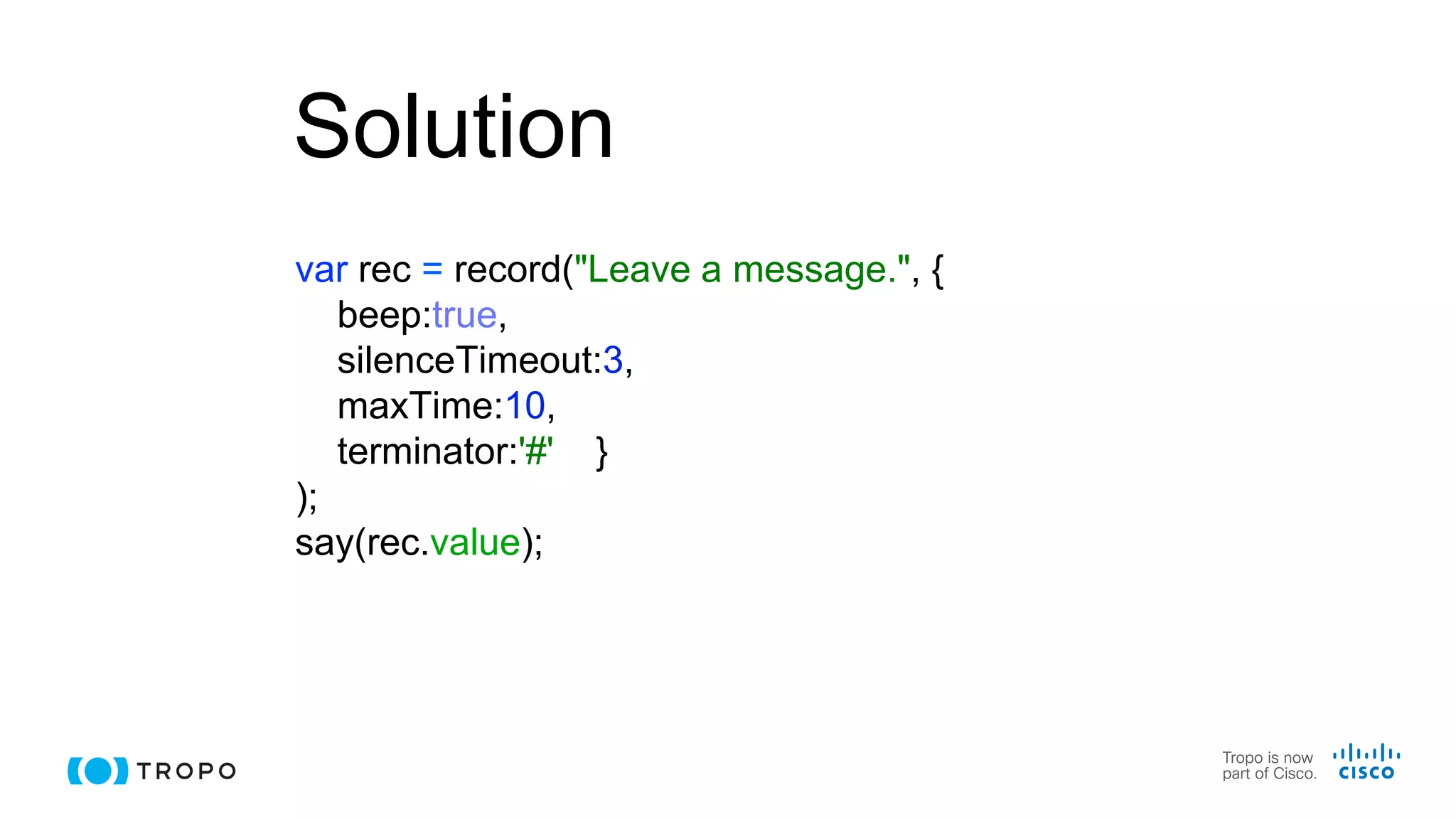 Solution
var rec = record("Leave a message.", {
beep:true,
silenceTimeout:3,
maxTime:10,
terminator:'#' }
);
say(rec.value);
 