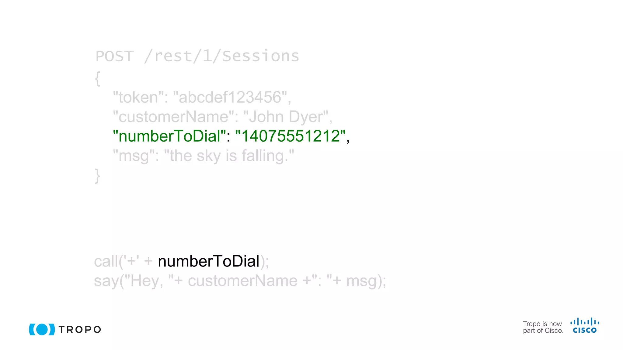 call('+' + numberToDial);
say("Hey, "+ customerName +": "+ msg);
POST /rest/1/Sessions
{
"token": "abcdef123456",
"customerName": "John Dyer",
"numberToDial": "14075551212",
"msg": "the sky is falling."
}
 