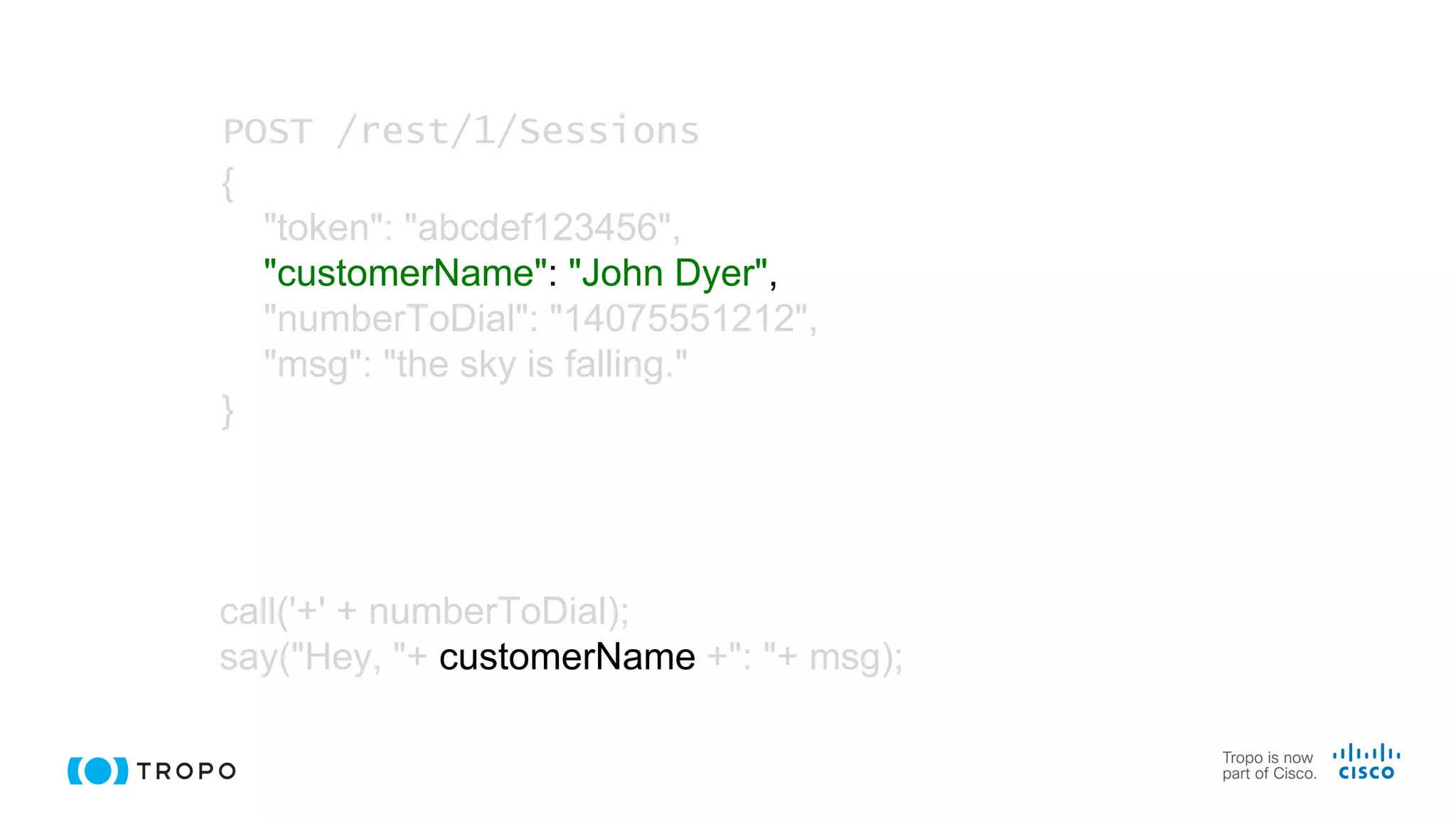 call('+' + numberToDial);
say("Hey, "+ customerName +": "+ msg);
POST /rest/1/Sessions
{
"token": "abcdef123456",
"customerName": "John Dyer",
"numberToDial": "14075551212",
"msg": "the sky is falling."
}
 