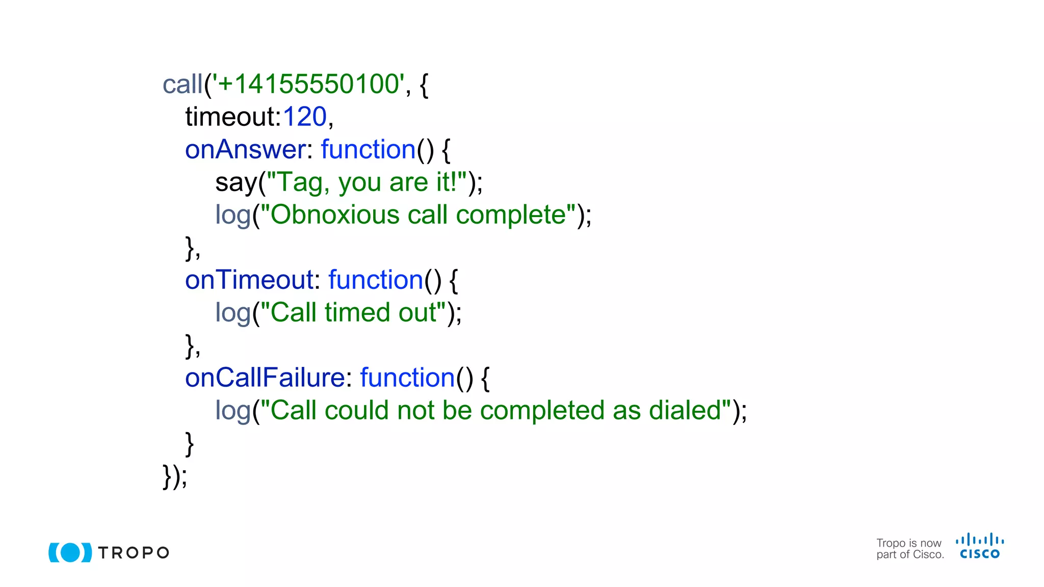 call('+14155550100', {
timeout:120,
onAnswer: function() {
say("Tag, you are it!");
log("Obnoxious call complete");
},
onTimeout: function() {
log("Call timed out");
},
onCallFailure: function() {
log("Call could not be completed as dialed");
}
});
 