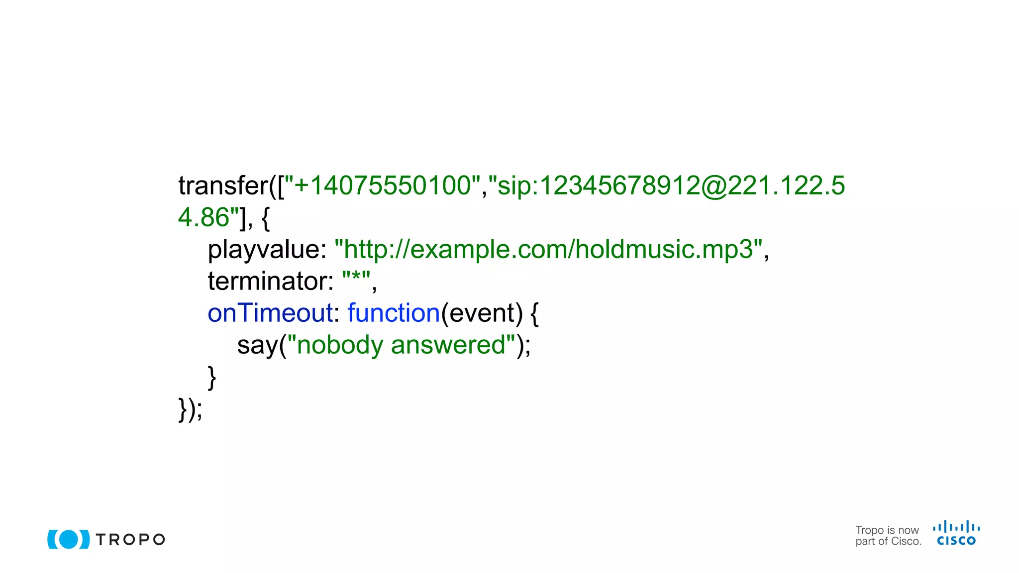 transfer(["+14075550100","sip:12345678912@221.122.5
4.86"], {
playvalue: "http://example.com/holdmusic.mp3",
terminator: "*",
onTimeout: function(event) {
say("nobody answered");
}
});
 