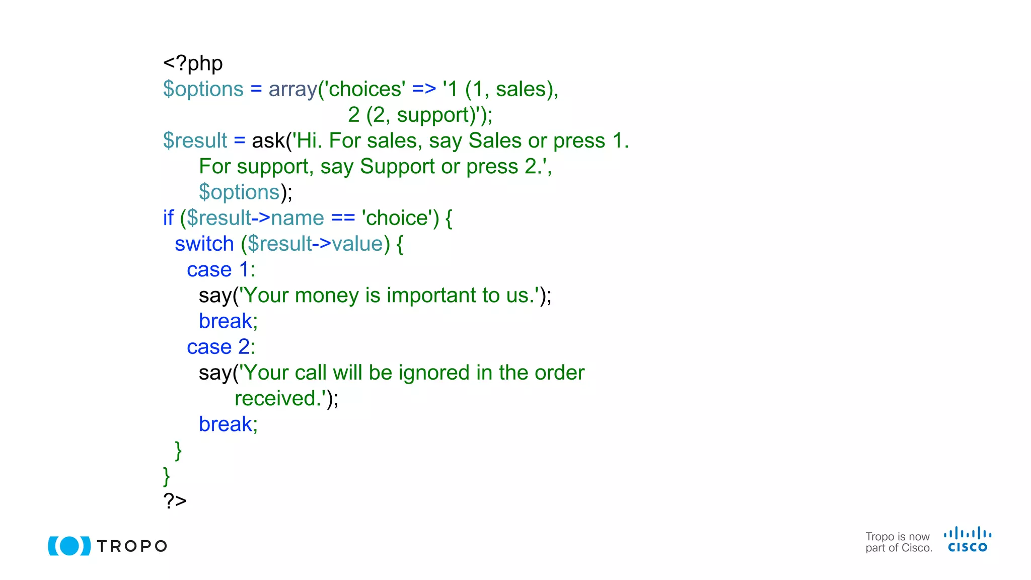 <?php
$options = array('choices' => '1 (1, sales),
2 (2, support)');
$result = ask('Hi. For sales, say Sales or press 1.
For support, say Support or press 2.',
$options);
if ($result->name == 'choice') {
switch ($result->value) {
case 1:
say('Your money is important to us.');
break;
case 2:
say('Your call will be ignored in the order
received.');
break;
}
}
?>
 