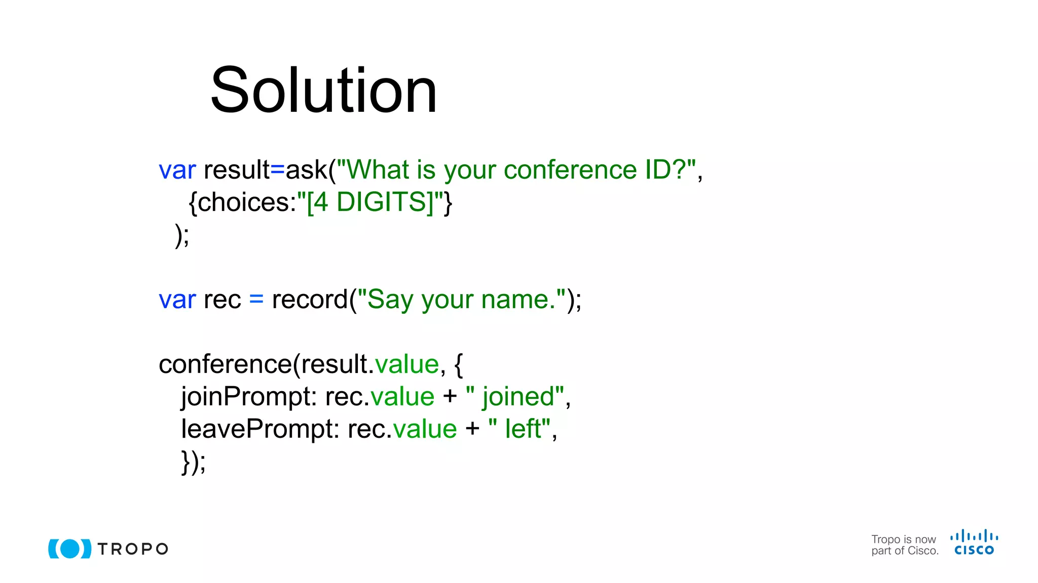 Solution
var result=ask("What is your conference ID?",
{choices:"[4 DIGITS]"}
);
var rec = record("Say your name.");
conference(result.value, {
joinPrompt: rec.value + " joined",
leavePrompt: rec.value + " left",
});
 