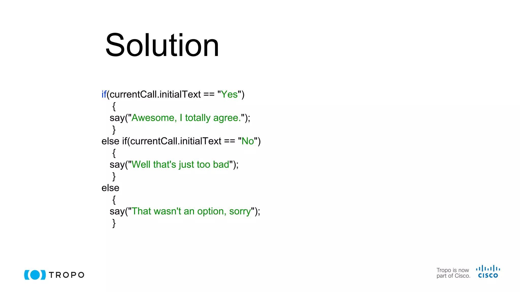 Solution
if(currentCall.initialText == "Yes")
{
say("Awesome, I totally agree.");
}
else if(currentCall.initialText == "No")
{
say("Well that's just too bad");
}
else
{
say("That wasn't an option, sorry");
}
 