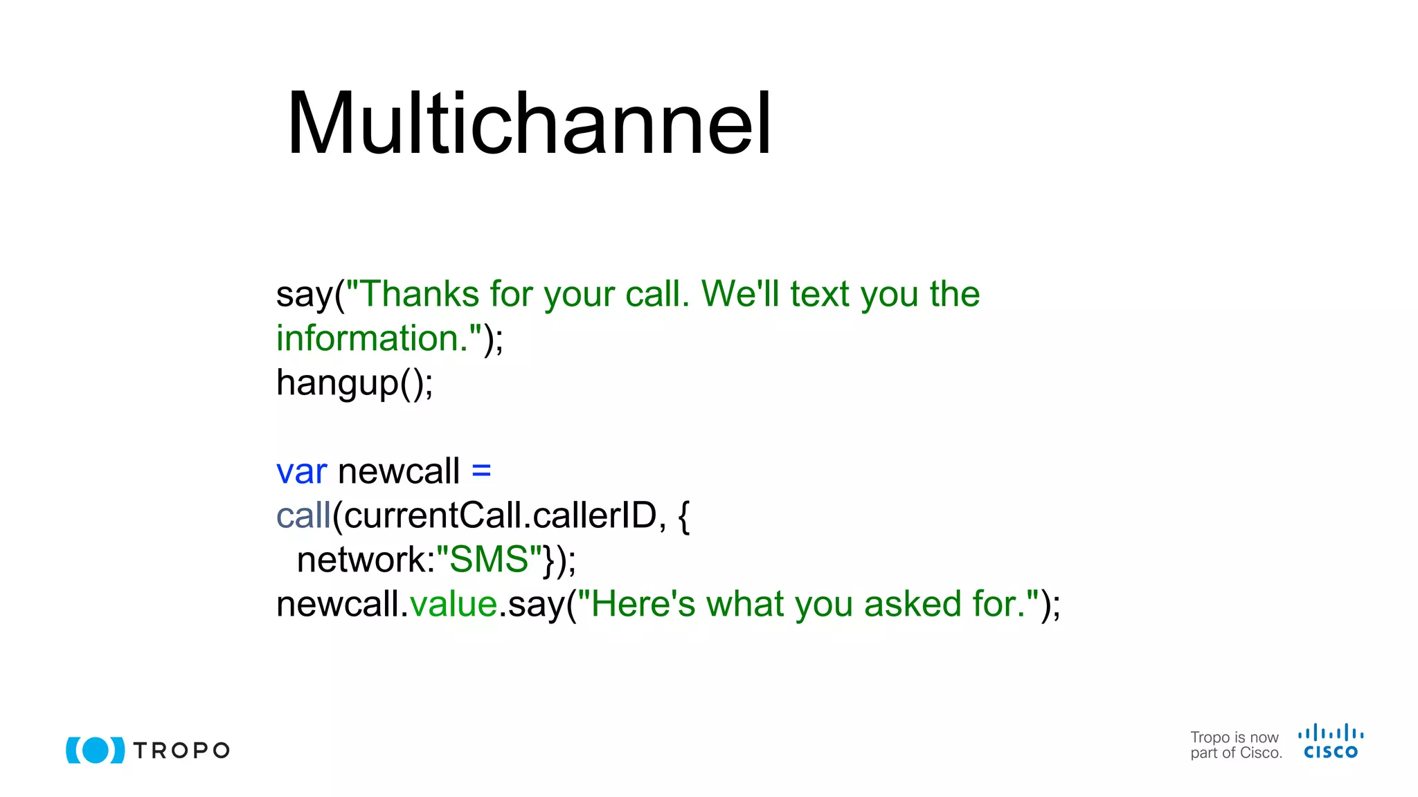 Multichannel
say("Thanks for your call. We'll text you the
information.");
hangup();
var newcall =
call(currentCall.callerID, {
network:"SMS"});
newcall.value.say("Here's what you asked for.");
 