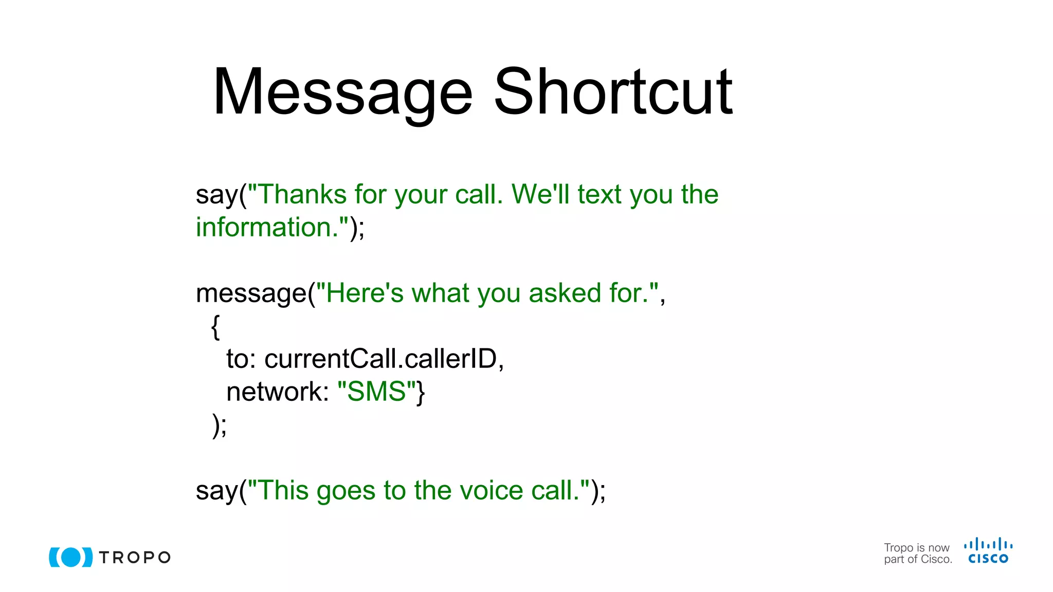 Message Shortcut
say("Thanks for your call. We'll text you the
information.");
message("Here's what you asked for.",
{
to: currentCall.callerID,
network: "SMS"}
);
say("This goes to the voice call.");
 