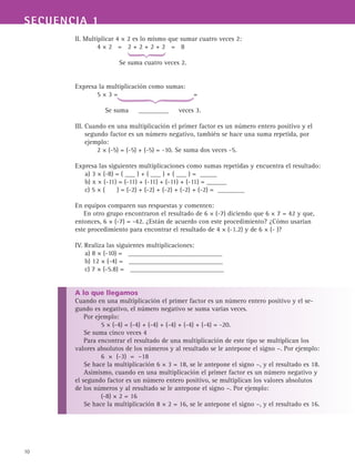 SECUENCIA 1
10
II. Multiplicar 4 × 2 es lo mismo que sumar cuatro veces 2:
	 4 × 2 = 2 + 2 + 2 + 2 = 8
		 Se suma cuatro veces 2.
Expresa la multiplicación como sumas:
	 5 × 3 = =
	 Se suma _________ veces 3.
III. Cuando en una multiplicación el primer factor es un número entero positivo y el
segundo factor es un número negativo, también se hace una suma repetida, por
ejemplo:
	 2 × (-5) = (-5) + (-5) = -10. Se suma dos veces -5.
Expresa las siguientes multiplicaciones como sumas repetidas y encuentra el resultado:
a) 3 × (-8) = ( ___ ) + ( ___ ) + ( ___ ) = _____
b) x × (-11) = (-11) + (-11) + (-11) + (-11) = ______
c) 5 × ( ) = (-2) + (-2) + (-2) + (-2) + (-2) = ________
En equipos comparen sus respuestas y comenten:
En otro grupo encontraron el resultado de 6 × (-7) diciendo que 6 × 7 = 42 y que,
entonces, 6 × (-7) = -42. ¿Están de acuerdo con este procedimiento? ¿Cómo usarían
este procedimiento para encontrar el resultado de 4 × (-1.2) y de 6 × (- )?
IV. Realiza las siguientes multiplicaciones:
a) 8 × (-10) = ____________________________
b) 12 × (-4) = ____________________________
c) 7 × (-5.8) = ____________________________
A lo que llegamos
Cuando en una multiplicación el primer factor es un número entero positivo y el se-
gundo es negativo, el número negativo se suma varias veces.
Por ejemplo:
5 × (-4) = (-4) + (-4) + (-4) + (-4) + (-4) = -20.
Se suma cinco veces 4
Para encontrar el resultado de una multiplicación de este tipo se multiplican los
valores absolutos de los números y al resultado se le antepone el signo –. Por ejemplo:
6 × (-3) = –18
Se hace la multiplicación 6 × 3 = 18, se le antepone el signo –, y el resultado es 18.
Asimismo, cuando en una multiplicación el primer factor es un número negativo y
el segundo factor es un número entero positivo, se multiplican los valores absolutos
de los números y al resultado se le antepone el signo –. Por ejemplo:
(-8) × 2 = 16
Se hace la multiplicación 8 × 2 = 16, se le antepone el signo –, y el resultado es 16.
 