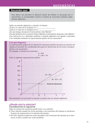 Recuerden que:
MATEMÁTICASMATEMÁTICAS
101
Para ubicar con precisión la distancia donde don Matías es alcanzado por el
motociclista, es recomendable resolver el sistema de ecuaciones mediante algún
método algebraico.
Aplica un método algebraico y resuelve el sistema.
¿Cuál es el valor de la incógnita t? t = ___________________
¿Cuál es el valor de la incógnita d? d = __________________
¿En qué tiempo alcanzará el motociclista a don Matías?
¿En qué kilómetro de la carretera Toluca-Morelia el motociclista alcanzará a don Matías?
¿Los valores de d y t obtenidos mediante el método algebraico son iguales o próximos
a los estimados mediante la representación gráfica de las ecuaciones?
A lo que llegamos
La representación gráfica de un sistema de ecuaciones permite encontrar la solución del
sistema al encontrar las coordenadas del punto de intersección de las rectas correspon-
dientes a las ecuaciones.
Por ejemplo, el sistema de ecuaciones:
d = 60t
d = 40t + 30
Tiene la siguiente representación gráfica:
Para encontrar con precisión la solución se puede usar un método algebraico.
¿Dónde está la solución?
Consideremos lo siguiente
Dado un sistema de ecuaciones puede tener o no solución.
• Tiene solución cuando las rectas asociadas a las ecuaciones del sistema se intersecan.
El punto de intersección es la solución del sistema.
• No tiene solución cuando las rectas asociadas a las ecuaciones del sistema no se inter-
secan, es decir, cuando son rectas paralelas.
d
t
240
200
160
120
80
40
	 1	 1.5	 2	 3	
90
0
Punto de intersección
d = 60t
d = 40t + 30
 
