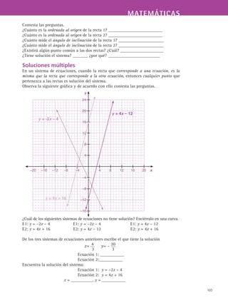 MATEMÁTICASMATEMÁTICAS
103
Contesta las preguntas.
¿Cuánto es la ordenada al origen de la recta 1? _________________________
¿Cuánto es la ordenada al origen de la recta 2? _________________________
¿Cuánto mide el ángulo de inclinación de la recta 1? _____________________
¿Cuánto mide el ángulo de inclinación de la recta 2? _____________________
¿Existirá algún punto común a las dos rectas? ¿Cuál? ____________________
¿Tiene solución el sistema? _______ ¿por qué? ________________________
Soluciones múltiples
En un sistema de ecuaciones, cuando la recta que corresponde a una ecuación, es la
misma que la recta que corresponde a la otra ecuación, entonces cualquier punto que
pertenezca a las rectas es solución del sistema.
Observa la siguiente gráfica y de acuerdo con ello contesta las preguntas.
¿Cuál de los siguientes sistemas de ecuaciones no tiene solución? Enciérralo en una curva.
E1: y = –2x – 4 E1: y = –2x – 4 E1: y = 4x – 12
E2: y = 4x + 16 E2: y = 4x – 12 E2: y = 4x + 16
De los tres sistemas de ecuaciones anteriores escribe el que tiene la solución
Ecuación 1: ___________
Ecuación 2:___________
Encuentra la solución del sistema:
Ecuación 1: y = –2x – 4
Ecuación 2: y = 4x + 16
x = __________, y = ___________
y
x
24
20
16
12
8
4
–4
–8
–12
–16
	 –20	 –16	 –12	 –8	 –4		 4	 8	 12	 16	 20
y = 4x – 12
y = 4x + 16
y = -2x – 4
 
