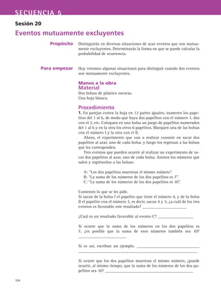 104
SECUENCIA 5
Sesión 20
Eventos mutuamente excluyentes
Propósito
Para empezar
Distinguirás en diversas situaciones de azar eventos que son mutua-
mente excluyentes. Determinarás la forma en que se puede calcular la
probabilidad de ocurrencia.
Hoy veremos algunas situaciones para distinguir cuándo dos eventos
son mutuamente excluyentes.
Manos a la obra
Material
Dos bolsas de plástico oscuras.
Una hoja blanca.
Procedimiento
1. En parejas corten la hoja en 12 partes iguales; numeren los pape-
litos del 1 al 6, de modo que haya dos papelitos con el número 1, dos
con el 2, etc. Coloquen en una bolsa un juego de papelitos numerados
del 1 al 6 y en la otra los otros 6 papelitos. Marquen una de las bolsas
con el número I y la otra con el II.
Ahora, el experimento que van a realizar consiste en sacar dos
papelitos al azar, uno de cada bolsa, y luego los regresan a las bolsas
que les corresponden.
Tres eventos que pueden ocurrir al realizar un experimento de sa-
car dos papelitos al azar, uno de cada bolsa. Anoten los números que
salen y regrésenlos a las bolsas:
A: “Los dos papelitos muestran el mismo número”.
B: “La suma de los números de los dos papelitos es 7”.
C: “La suma de los números de los dos papelitos es 10”.
Contesten lo que se les pide.
Si sacan de la bolsa I el papelito que tiene el número 4, y de la bolsa
II el papelito con el número 3, es decir, sacan 4 y 3, ¿a cuál de los tres
eventos es favorable este resultado? _____________________
¿Cuál es un resultado favorable al evento C? _________________
Si ocurre que la suma de los números en los dos papelitos es
7, ¿es posible que la suma de esos números también sea 10?
_______________________
Si es así, escriban un ejemplo. ______________________________
_________________________________________________________
Si ocurre que los dos papelitos muestran el mismo número, ¿puede
ocurrir, al mismo tiempo, que la suma de los números de los dos pa-
pelitos sea 10? __________________________________________
 