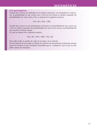MATEMÁTICASMATEMÁTICAS
107
A lo que llegamos
Cuando dos eventos son definidos en un espacio muestral y son mutuamente excluyen-
tes, la probabilidad de que ocurra uno u otro de los eventos se obtiene sumando las
probabilidades de cada evento. Esto se expresa de la siguiente manera:
P(A o B) = P(A) + P(B)
Cuando dos eventos no son mutuamente excluyentes, la probabilidad de que ocurra uno
u otro se obtiene sumando las probabilidades de cada evento menos la probabilidad de
que ocurran al mismo tiempo.
Lo cual se expresa de la siguiente manera:
P(A o B) = P(A) + P(B) – P(A y B)
Esta regla recibe el nombre de regla de la suma o de la adición.
El caso especial de esta regla es cuando los eventos son mutuamente excluyentes porque
entre los eventos no hay resultados favorables que se “compartan” por lo que no hay
doble cuenta de resultados.
 