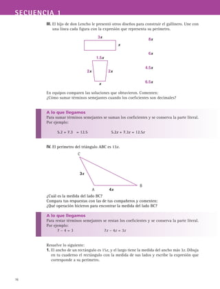 SECUENCIA 1
16
III. El hijo de don Lencho le presentó otros diseños para construir el gallinero. Une con
una línea cada figura con la expresión que representa su perímetro.
En equipos comparen las soluciones que obtuvieron. Comenten:
¿Cómo sumar términos semejantes cuando los coeficientes son decimales?
A lo que llegamos
Para sumar términos semejantes se suman los coeficientes y se conserva la parte literal.
Por ejemplo:
5.2 + 7.3 = 12.5 5.2x + 7.3x = 12.5x
IV. El perímetro del triángulo ABC es 13x.
¿Cuál es la medida del lado BC?
Compara tus respuestas con las de tus compañeros y comenten:
¿Qué operación hicieron para encontrar la medida del lado BC?
A lo que llegamos
Para restar términos semejantes se restan los coeficientes y se conserva la parte literal.
Por ejemplo:
7 – 4 = 3 7x – 4x = 3x
Resuelve lo siguiente:
1. El ancho de un rectángulo es 15x, y el largo tiene la medida del ancho más 3x. Dibuja
en tu cuaderno el rectángulo con la medida de sus lados y escribe la expresión que
corresponde a su perímetro.
3x
1.5x
x
2x
x
6.5x
4.5x
6x
8x
2x
3x
4x
C
A
B
 