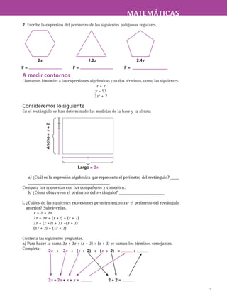MATEMÁTICASMATEMÁTICAS
17
2. Escribe la expresión del perímetro de los siguientes polígonos regulares.
A medir contornos
Llamamos binomios a las expresiones algebraicas con dos términos, como las siguientes:
x + z
y – 53
2x2
+ 7
Consideremos lo siguiente
En el rectángulo se han determinado las medidas de la base y la altura:
a) ¿Cuál es la expresión algebraica que representa el perímetro del rectángulo? ____
______________________________________
Compara tus respuestas con tus compañeros y comenten:
b) ¿Cómo obtuvieron el perímetro del rectángulo? _____________________
I. ¿Cuáles de las siguientes expresiones permiten encontrar el perímetro del rectángulo
anterior? Subráyenlas.
x + 2 + 2x
2x + 2x + (x +2) + (x + 2)
2x + (x +2) + 2x +(x + 2)
(3x + 2) + (3x + 2)
Contesta las siguientes preguntas.
a) Para hacer la suma 2x + 2x + (x + 2) + (x + 2) se suman los términos semejantes.
Completa:
2x 1.2z 2.4y
P = P = P =
Largo = 2x
Ancho=x+2
2x + 2x + (x + 2) + (x + 2) = +
2x + 2x + x + x = 2 + 2 =
 