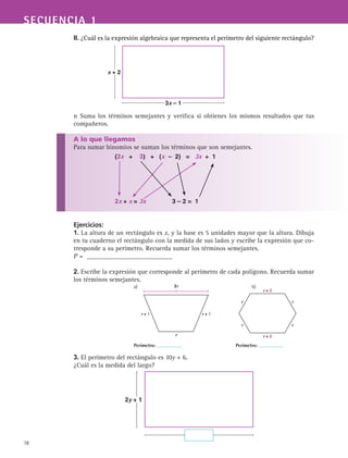 SECUENCIA 1
18
II. ¿Cuál es la expresión algebraica que representa el perímetro del siguiente rectángulo?
n Suma los términos semejantes y verifica si obtienes los mismos resultados que tus
compañeros.
A lo que llegamos
Para sumar binomios se suman los términos que son semejantes.
Ejercicios:
1. La altura de un rectángulo es x, y la base es 5 unidades mayor que la altura. Dibuja
en tu cuaderno el rectángulo con la medida de sus lados y escribe la expresión que co-
rresponde a su perímetro. Recuerda sumar los términos semejantes.
P = __________________________
2. Escribe la expresión que corresponde al perímetro de cada polígono. Recuerda sumar
los términos semejantes.
3. El perímetro del rectángulo es 10y + 6.
¿Cuál es la medida del largo?
a)		 b)
Perímetro: Perímetro:
2r
r + 1 r + 1
r
r + 2
r + 2
r r
r r
2y + 1
x + 2
3x – 1
(2x + 3) + (x – 2) = 3x + 1
2x + x = 3x 3 – 2 = 1
 