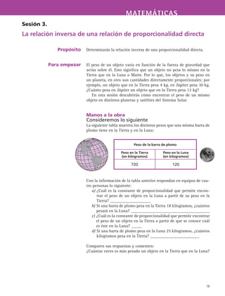 MATEMÁTICASMATEMÁTICAS
19
Determinarás la relación inversa de una proporcionalidad directa.
El peso de un objeto varía en función de la fuerza de gravedad que
actúa sobre él. Esto significa que un objeto no pesa lo mismo en la
Tierra que en la Luna o Marte. Por lo que, los objetos y su peso en
un planeta, en otro son cantidades directamente proporcionales; por
ejemplo, un objeto que en la Tierra pesa 4 kg, en Júpiter pesa 10 kg.
¿Cuánto pesa en Júpiter un objeto que en la Tierra pesa 12 kg?
En esta sesión descubrirás cómo encontrar el peso de un mismo
objeto en distintos planetas y satélites del Sistema Solar.
Manos a la obra
Consideremos lo siguiente
La siguiente tabla muestra los distintos pesos que una misma barra de
plomo tiene en la Tierra y en la Luna:
Con la información de la tabla anterior respondan en equipos de cua-
tro personas lo siguiente:
a) ¿Cuál es la constante de proporcionalidad que permite encon-
trar el peso de un objeto en la Luna a partir de su peso en la
Tierra? ___________________
b) Si una barra de plomo pesa en la Tierra 18 kilogramos, ¿cuántos
pesará en la Luna? _____________________________________
c) ¿Cuál es la constante de proporcionalidad que permite encontrar
el peso de un objeto en la Tierra a partir de que se conoce cuál
es éste en la Luna? _____
d) Si una barra de plomo pesa en la Luna 25 kilogramos, ¿cuántos
kilogramos pesa en la Tierra? _______________________
Comparen sus respuestas y comenten:
¿Cuántas veces es más pesado un objeto en la Tierra que en la Luna?
Sesión 3.
La relación inversa de una relación de proporcionalidad directa
Propósito
Para empezar
Peso de la barra de plomo
Peso en la Tierra
(en kilogramos)
Peso en la Luna
(en kilogramos)
720 120
 