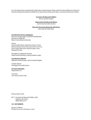 Curso de reforzamiento y regularización. Matemáticas. Segundo grado. Telesecundaria fue desarrollado por la Dirección
General de Materiales Educativos (DGME) de la Subsecretaría de Educación Básica, Secretaría de Educación Pública.
Secretaría de Educación Pública
Alonso Lujambio Irazábal
Subsecretaría de Educación Básica
José Fernando González Sánchez
Dirección General de Materiales Educativos
María Edith Bernáldez Reyes
Coordinación técnico-pedagógica
Dirección de Desarrollo e Innovación de Materiales
Educativos, DGME/SEP
María Cristina Martínez Mercado
Autores
Araceli Castillo Macías, Rafel Durán Ponce, Ernesto
Manuel Espinosa Asuar, Silvia García Peña, José Cruz
García Zagal, Olga Leticia López Escudero, Jesús
Rodríguez Viorato
Recopilación y adaptación de textos
Ángel Daniel Avila Mujica, Gabriel Calderón López
Coordinación editorial
Alejandro Portilla de Buen, Zamná Heredia Delgado
Cuidado editorial
José Agustín Escamilla Viveros
Servicios editoriales
Stega Diseño, S.C.
Formación
Juan Antonio García Trejo
Primera edición, 2010
D.R. © Secretaría de Educación Pública, 2010
Argentina 28, Centro,
06020, México, D.F.
ISBN: [EN TRÁMITE]
Impreso en México
Distribución gratuita-Prohibida su venta
 