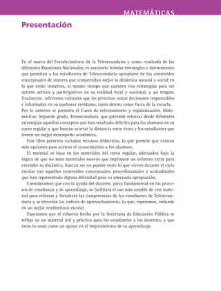 MATEMÁTICASMATEMÁTICAS
Presentación
En el marco del Fortalecimiento de la Telesecundaria y como resultado de las
diferentes Reuniones Nacionales, es necesario brindar estrategias e instrumentos
que permitan a los estudiantes de Telesecundaria apropiarse de los contenidos
conceptuales de manera que comprendan mejor la dinámica natural y social en
la que están inmersos, al mismo tiempo que cuenten con estrategias para ser
actores activos y participativos en su realidad local y nacional, y así tengan,
finalmente, referentes valorales que les permitan tomar decisiones responsables
e informadas en su quehacer cotidiano, tanto dentro como fuera de la escuela.
Por lo anterior se presenta el Curso de reforzamiento y regularización. Mate-
máticas. Segundo grado. Telesecundaria, que pretende reforzar desde diferentes
estrategias aquellos conceptos que han resultado difíciles para los alumnos en su
curso regular y que buscan acortar la distancia entre éstos y los estudiantes que
tienen un mejor desempeño académico.
Este libro presenta variados recursos didácticos, lo que permite que existan
más opciones para acercar el conocimiento a los alumnos.
El material se basa en los materiales del curso regular, adecuados bajo la
lógica de que no sean materiales nuevos que impliquen un esfuerzo extra para
entender su dinámica, buscan ser un puente entre lo que vieron durante el ciclo
escolar con aquellos contenidos conceptuales, procedimentales y actitudinales
que han representado alguna dificultad para su adecuada apropiación.
Consideramos que con la ayuda del docente, pieza fundamental en los proce-
sos de enseñanza y de aprendizaje, se facilitará el uso más amable de este mate-
rial para reforzar y fortalecer las competencias de los estudiantes de Telesecun-
daria y se elevarán los índices de aprovechamiento, lo que, esperamos, redunde
en un mejor rendimiento escolar.
Esperamos que el esfuerzo hecho por la Secretaría de Educación Pública se
refleje en un material útil y práctico para los estudiantes y los docentes, y que
éstos lo vean como un apoyo en el mejoramiento de su aprendizaje.
 
