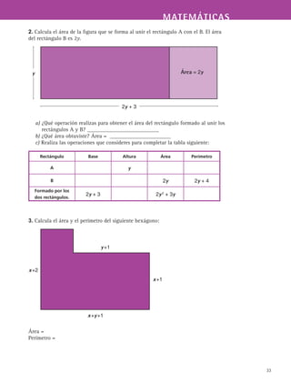 MATEMÁTICASMATEMÁTICAS
33
2. Calcula el área de la figura que se forma al unir el rectángulo A con el B. El área
del rectángulo B es 2y.
a) ¿Qué operación realizas para obtener el área del rectángulo formado al unir los
rectángulos A y B? __________________________
b) ¿Qué área obtuviste? Área = ______________________
c) Realiza las operaciones que consideres para completar la tabla siguiente:
3. Calcula el área y el perímetro del siguiente hexágono:
Área =
Perímetro =
2y + 3
y Área = 2y
y +1
x +y +1
x +2
x +1
Rectángulo Base Altura Área Perímetro
A y
B 2y 2y + 4
Formado por los
dos rectángulos.
2y + 3 2y 2
+ 3y
 