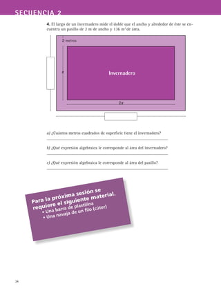 34
SECUENCIA 2
4. El largo de un invernadero mide el doble que el ancho y alrededor de éste se en-
cuentra un pasillo de 2 m de ancho y 136 m2
de área.
a) ¿Cuántos metros cuadrados de superficie tiene el invernadero?
__________________________________________________________
b) ¿Qué expresión algebraica le corresponde al área del invernadero?
__________________________________________________________
c) ¿Qué expresión algebraica le corresponde al área del pasillo?
__________________________________________________________
Para la próxima sesión se
requiere el siguiente material.
	 • Una barra de plastilina
	 • Una navaja de un filo (cúter)
Invernadero
2x
x
2 metros
 