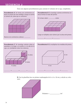 36
SECUENCIA 2
Éstos son algunos procedimientos para calcular el volumen de la caja, complétalos.
II. Con la plastilina haz un prisma cuadrangular de 6 x 6 x 10 cm y calcula su volu-
men:
					 Volumen = _____________ cm2
Procedimiento A. Se forma con centímetros cú-
bicos un prisma de esas medidas y luego se cuenta
el número de cubos que se utilizaron.
Número de centímetros cúbicos:
Procedimiento B. Se investiga cuántos centímetros cú-
bicos forman la base del prisma
En la base caben: cubos
Luego se multiplica este número por la altura del prisma:
× =
Procedimiento C. Se investiga cuántos cubos se
necesitan a lo largo, a lo ancho y a lo alto de la
caja y se multiplican estos tres números.
× × =
Procedimiento D. Se multiplican las medidas del prisma.
× × =
3 cm
4 cm
2 cm
3 cubos
4 cubos
2 cubos
 