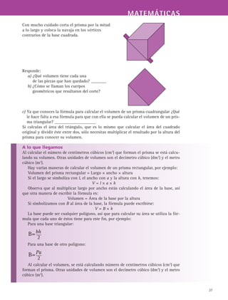 MATEMÁTICASMATEMÁTICAS
37
Con mucho cuidado corta el prisma por la mitad
a lo largo y coloca la navaja en los vértices
contrarios de la base cuadrada.
Responde:
a) ¿Qué volumen tiene cada una
de las piezas que han quedado? _______
b) ¿Cómo se llaman los cuerpos
geométricos que resultaron del corte?
c) Ya que conoces la fórmula para calcular el volumen de un prisma cuadrangular ¿Qué
le hace falta a esa fórmula para que con ella se pueda calcular el volumen de un pris-
ma triangular? ___________________
Si calculas el área del triángulo, que es lo mismo que calcular el área del cuadrado
original y dividir éste entre dos, sólo necesitas multiplicar el resultado por la altura del
prisma para conocer su volumen.
A lo que llegamos
Al calcular el número de centímetros cúbicos (cm3
) que forman el prisma se está calcu-
lando su volumen. Otras unidades de volumen son el decímetro cúbico (dm3
) y el metro
cúbico (m3
).
Hay varias maneras de calcular el volumen de un prisma rectangular, por ejemplo:
Volumen del prisma rectangular = Largo × ancho × altura
Si el largo se simboliza con l, el ancho con a y la altura con h, tenemos:
V = l × a × h
Observa que al multiplicar largo por ancho estás calculando el área de la base, así
que otra manera de escribir la fórmula es:
Volumen = Área de la base por la altura
Si simbolizamos con B al área de la base, la fórmula puede escribirse:
V = B × h
La base puede ser cualquier polígono, así que para calcular su área se utiliza la fór-
mula que cada uno de éstos tiene para este fin, por ejemplo:
Para una base triangular:
Para una base de otro polígono:
Al calcular el volumen, se está calculando número de centímetros cúbicos (cm3
) que
forman el prisma. Otras unidades de volumen son el decímetro cúbico (dm3
) y el metro
cúbico (m3
).
 