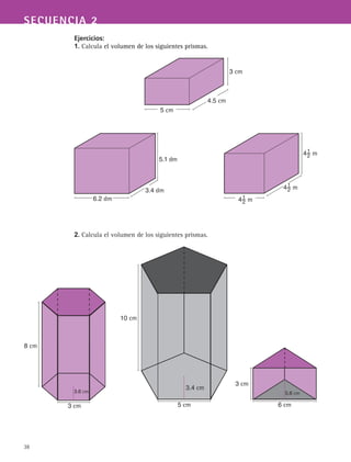 38
SECUENCIA 2
Ejercicios:
1. Calcula el volumen de los siguientes prismas.
2. Calcula el volumen de los siguientes prismas.
8 cm
3 cm
3.6 cm
5 cm
3.4 cm
10 cm
3 cm
5.6 cm
6 cm
4.5 cm
5 cm
3 cm
3.4 dm
6.2 dm
5.1 dm
41
2 m
41
2 m
41
2 m
 