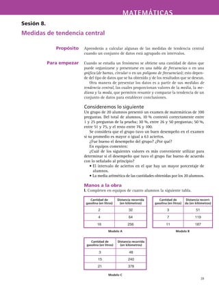 MATEMÁTICASMATEMÁTICAS
39
Aprenderás a calcular algunas de las medidas de tendencia central
cuando un conjunto de datos está agrupado en intervalos.
Cuando se estudia un fenómeno se obtiene una cantidad de datos que
puede organizarse y presentarse en una tabla de frecuencias o en una
gráfica (de barras, circular o en un polígono de frecuencias); esto depen-
de del tipo de datos que se ha obtenido y de los resultados que se desean.
Otra manera de presentar los datos es a partir de sus medidas de
tendencia central, las cuales proporcionan valores de la media, la me-
diana y la moda, que permiten resumir y comparar la tendencia de un
conjunto de datos para establecer conclusiones.
Consideremos lo siguiente
Un grupo de 20 alumnos presentó un examen de matemáticas de 100
preguntas. Del total de alumnos, 10 % contestó correctamente entre
1 y 25 preguntas de la prueba; 30 %, entre 26 y 50 preguntas; 50 %,
entre 51 y 75, y el resto entre 76 y 100.
Se considera que el grupo tuvo un buen desempeño en el examen
si su promedio es mayor o igual a 63 aciertos.
¿Fue bueno el desempeño del grupo? ¿Por qué?
En equipos comenten:
¿Cuál de los siguientes valores es más conveniente utilizar para
determinar si el desempeño que tuvo el grupo fue bueno de acuerdo
con lo señalado al principio?
• El intervalo de aciertos en el que hay un mayor porcentaje de
alumnos.
• La media aritmética de las cantidades obtenidas por los 20 alumnos.
Manos a la obra
I. Completen en equipos de cuatro alumnos la siguiente tabla.
Sesión 8.
Medidas de tendencia central
Propósito
Para empezar
Cantidad de
gasolina (en litros)
Distancia recorrida
(en kilómetros)
Cantidad de
gasolina (en litros)
Distancia recorri-
da (en kilómetros)
2 32 3 51
4 64 7 119
16 256 11 187
Modelo A Modelo B
Cantidad de
gasolina (en litros)
Distancia recorrida
(en kilómetros)
3 48
15 240
21 378
Modelo C
 