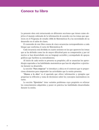 4
Conoce tu libro
La presente obra está estructurada en diferentes secciones que tienen como ob-
jetivo el manejo ordenado de la información de acuerdo con los temas que apa-
recen en el Programa de estudio 2006 de Matemáticas II y las necesidades de su
desarrollo en el salón de clases.
El contenido de este libro consta de cinco secuencias correspondientes a cada
bloque que conforma el curso de Matemáticas II.
Cada secuencia está dividida en cuatro sesiones en las que aparecen los temas
que se ha definido como los de mayor dificultad para su comprensión y por tal
motivo se han desarrollado con un lenguaje accesible y acompañado de apoyos
gráficos que faciliten su entendimiento.
Al inicio de cada sesión se presenta su propósito; allí se anuncian los apren-
dizajes esperados o las habilidades matemáticas que han de adquirirse o ejercita-
rse durante su desarrollo.
La sección “Para empezar” te introduce y ubica en el contexto que te propor-
ciona elementos para emprender las actividades que la sesión presenta.
“Manos a la obra” es el apartado que ofrece información y ejemplos que
propician la reflexión y toma de decisiones sobre los conceptos matemáticos en
turno.
La sección “Ejercicios” tiene variados problemas cuyo propósito es reforzar
los conocimientos adquiridos y poner en práctica las habilidades desarrolladas
durante la sesión.
 
