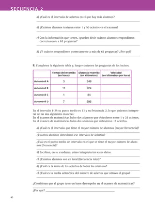 40
SECUENCIA 2
a) ¿Cuál es el intervalo de aciertos en el que hay más alumnos?
b) ¿Cuántos alumnos tuvieron entre 1 y 50 aciertos en el examen?
c) Con la información que tienen, ¿pueden decir cuántos alumnos respondieron
correctamente a 63 preguntas?
d) ¿Y cuántos respondieron correctamente a más de 63 preguntas? ¿Por qué?
II. Completen la siguiente tabla y, luego contesten las preguntas de los incisos.
En el intervalo 1-25 su punto medio es 13 y su frecuencia 2, lo que podemos interpre-
tar de las dos siguientes maneras:
En el examen de matemáticas hubo dos alumnos que obtuvieron entre 1 y 25 aciertos.
En el examen de matemáticas hubo dos alumnos que obtuvieron 13 aciertos.
a) ¿Cuál es el intervalo que tiene el mayor número de alumnos (mayor frecuencia)?
¿Cuántos alumnos obtuvieron ese intervalo de aciertos?
¿Cuál es el punto medio de intervalo en el que se tiene el mayor número de alum-
nos (frecuencia)?
b) Escriban, en su cuaderno, cómo interpretarían estos datos.
c) ¿Cuántos alumnos son en total (frecuencia total)?
d) ¿Cuál es la suma de los aciertos de todos los alumnos?
e) ¿Cuál es la media aritmética del número de aciertos que obtuvo el grupo?
¿Consideran que el grupo tuvo un buen desempeño en el examen de matemáticas?
¿Por qué? _______________________________________________
Tiempo del recorrido
(en horas)
Distancia recorrida
(en kilómetros)
Velocidad
(en kilómetros por hora)
Automóvil A 3 249
Automóvil B 11 924
Automóvil C 1 84
Automóvil D 7 595
 