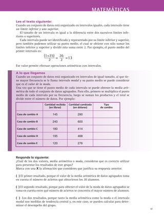 MATEMÁTICASMATEMÁTICAS
41
Lee el texto siguiente:
Cuando un conjunto de datos está organizado en intervalos iguales, cada intervalo tiene
un límite inferior y uno superior.
El tamaño de un intervalo es igual a la diferencia entre dos sucesivos límites infe-
riores o superiores.
Cada intervalo puede ser identificado y representado por su límite inferior y superior,
pero también podemos utilizar su punto medio, el cual se obtiene con sólo sumar los
límites inferior y superior y dividir esta suma entre 2. Por ejemplo, el punto medio del
primer intervalo es:
Ese valor permite efectuar operaciones aritméticas con intervalos.
A lo que llegamos
Cuando un conjunto de datos está organizado en intervalos de igual tamaño, al que tie-
ne mayor frecuencia se le llama intervalo modal y su punto medio se puede considerar
que es el valor de la moda.
Una vez que se tiene el punto medio de cada intervalo se puede obtener la media arit-
mética de todo el conjunto de datos agrupados. Para ello, primero se multiplica el punto
medio de cada intervalo por su frecuencia, luego se suman los productos y el total se
divide entre el número de datos. Por ejemplo:
Responde lo siguiente:
¿Cuál de los dos valores, media aritmética o moda, consideras que es correcto utilizar
para presentar los resultados de este grupo?
Marca con una X la afirmación que consideres que justifica su respuesta anterior.
( ) El primer resultado, porque el valor de la media aritmética de datos agrupados toma
en cuenta el número de aciertos que obtuvieron los 20 alumnos.
( ) El segundo resultado, porque para obtener el valor de la moda de datos agrupados se
toma en cuenta entre qué número de aciertos se concentra el mayor número de alumnos.
( ) Los dos resultados, porque tanto la media aritmética como la moda o el intervalo
modal son medidas de tendencia central y, en este caso, se pueden calcular para deter-
minar el desempeño del grupo.
Cantidad recibida
(en libras)
Cantidad cambiada
(en dólares)
Tipo
de cambio
Casa de cambio A 145 290
Casa de cambio B 240 600
Casa de cambio C 180 414
Casa de cambio D 195 468
Casa de cambio E 120 276
 
