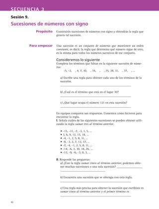 42
SECUENCIA 3
Sesión 9.
Sucesiones de números con signo
Propósito
Para empezar
Construirás sucesiones de números con signo y obtendrás la regla que
genera tal sucesión.
Una sucesión es un conjunto de números que mantienen un orden
constante, es decir, la regla que determina qué número sigue de otro,
es la misma para todos los números sucesivos de ese conjunto.
Consideremos lo siguiente
Completa los términos que faltan en la siguiente sucesión de núme-
ros:
a) Escribe una regla para obtener cada uno de los términos de la
sucesión.
_______________________________________________
b) ¿Cuál es el término que está en el lugar 30?
_______________________________________________
c) ¿Qué lugar ocupa el número 121 en esta sucesión?
_______________________________________________
En equipos comparen sus respuestas. Comenten cómo hicieron para
encontrar la regla.
I. Señala cuáles de las siguientes sucesiones se pueden obtener utili-
zando la regla sumar tres al término anterior.
• -15, -11, -7, -3, 1, 5, …
• 3, 6, 9, 12, 15, 18, …
• -4, -1, 2, 5, 8, 11, …
• -8, -3, 2, 7, 12, 17, …
• -7, -4, -1, 2, 5, 8, 11, …
• -14, -6, 2, 10, 18, 26, …
• -12, -9, -6, -3, 0, 3, …
II. Responde las preguntas:
a) ¿Con la regla sumar cinco al término anterior, podemos obte-
ner muchas sucesiones o una sola sucesión? _________________
______________________________
b) Encuentra una sucesión que se obtenga con esta regla.
_______________________________________________
c) Una regla más precisa para obtener la sucesión que escribiste es
sumar cinco al término anterior y el primer término es
_______________________________________________
-5, -2, , 4, 7, 10, , 16, , , 25, 28, 31, , 37, , …
 