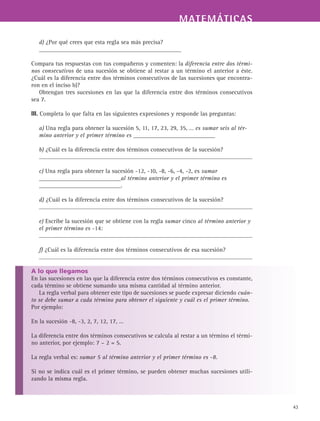 MATEMÁTICASMATEMÁTICAS
43
d) ¿Por qué crees que esta regla sea más precisa?
_______________________________________________
Compara tus respuestas con tus compañeros y comenten: la diferencia entre dos térmi-
nos consecutivos de una sucesión se obtiene al restar a un término el anterior a éste.
¿Cuál es la diferencia entre dos términos consecutivos de las sucesiones que encontra-
ron en el inciso b)?
Obtengan tres sucesiones en las que la diferencia entre dos términos consecutivos
sea 7.
III. Completa lo que falta en las siguientes expresiones y responde las preguntas:
a) Una regla para obtener la sucesión 5, 11, 17, 23, 29, 35, … es sumar seis al tér-
mino anterior y el primer término es ___________________________
b) ¿Cuál es la diferencia entre dos términos consecutivos de la sucesión?
c) Una regla para obtener la sucesión -12, -10, -8, -6, -4, -2, es sumar
___________________________al término anterior y el primer término es
___________________________.
d) ¿Cuál es la diferencia entre dos términos consecutivos de la sucesión?
e) Escribe la sucesión que se obtiene con la regla sumar cinco al término anterior y
el primer término es -14:
f) ¿Cuál es la diferencia entre dos términos consecutivos de esa sucesión?
A lo que llegamos
En las sucesiones en las que la diferencia entre dos términos consecutivos es constante,
cada término se obtiene sumando una misma cantidad al término anterior.
La regla verbal para obtener este tipo de sucesiones se puede expresar diciendo cuán-
to se debe sumar a cada término para obtener el siguiente y cuál es el primer término.
Por ejemplo:
La diferencia entre dos términos consecutivos se calcula al restar a un término el térmi-
no anterior, por ejemplo: 7 – 2 = 5.
La regla verbal es: sumar 5 al término anterior y el primer término es -8.
Si no se indica cuál es el primer término, se pueden obtener muchas sucesiones utili-
zando la misma regla.
En la sucesión -8, -3, 2, 7, 12, 17, …
 