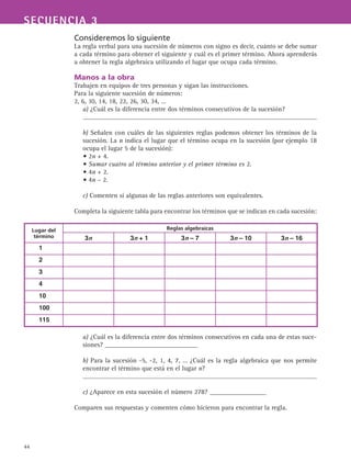 44
SECUENCIA 3
Consideremos lo siguiente
La regla verbal para una sucesión de números con signo es decir, cuánto se debe sumar
a cada término para obtener el siguiente y cuál es el primer término. Ahora aprenderás
a obtener la regla algebraica utilizando el lugar que ocupa cada término.
Manos a la obra
Trabajen en equipos de tres personas y sigan las instrucciones.
Para la siguiente sucesión de números:
2, 6, 10, 14, 18, 22, 26, 30, 34, …
a) ¿Cuál es la diferencia entre dos términos consecutivos de la sucesión?
b) Señalen con cuáles de las siguientes reglas podemos obtener los términos de la
sucesión. La n indica el lugar que el término ocupa en la sucesión (por ejemplo 18
ocupa el lugar 5 de la sucesión):
• 2n + 4.
• Sumar cuatro al término anterior y el primer término es 2.
• 4n + 2.
• 4n – 2.
c) Comenten si algunas de las reglas anteriores son equivalentes.
Completa la siguiente tabla para encontrar los términos que se indican en cada sucesión:
a) ¿Cuál es la diferencia entre dos términos consecutivos en cada una de estas suce-
siones? ____________________________
b) Para la sucesión -5, -2, 1, 4, 7, … ¿Cuál es la regla algebraica que nos permite
encontrar el término que está en el lugar n?
c) ¿Aparece en esta sucesión el número 278? _________________
Comparen sus respuestas y comenten cómo hicieron para encontrar la regla.
Lugar del
término
Reglas algebraicas
3n 3n + 1 3n – 7 3n – 10 3n – 16
1
2
3
4
10
100
115
 