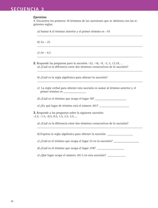 46
SECUENCIA 3
Ejercicios:
1. Encuentra los primeros 10 términos de las sucesiones que se obtienen con las si-
guientes reglas:
a) Sumar 8 al término anterior y el primer término es –19
b) 7n – 25
c) 2n – 4.5
2. Responde las preguntas para la sucesión -23, -16, -9, -2, 5, 12,19, …
a) ¿Cuál es la diferencia entre dos términos consecutivos de la sucesión?
b) ¿Cuál es la regla algebraica para obtener la sucesión?
c) La regla verbal para obtener esta sucesión es sumar al término anterior y el
primer término es _______________
d) ¿Cuál es el término que ocupa el lugar 78? _____________________
e) ¿En qué lugar de término está el número 201? ____________________
3. Responde a las preguntas sobre la siguiente sucesión:
-2.5, -1.5, -0.5, 0.5, 1.5, 2.5, 3.5, …
a) ¿Cuál es la diferencia entre dos términos consecutivos de la sucesión?
b) Expresa la regla algebraica para obtener la sucesión _________________
c) ¿Cuál es el término que ocupa el lugar 25 en la sucesión? _________________
d) ¿Cuál es el término que ocupa el lugar 278? __________________
e) ¿Qué lugar ocupa el número 101.5 en esta sucesión? ____________
 