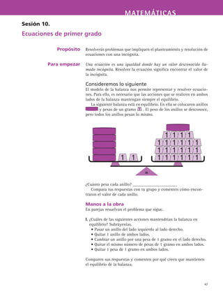 MATEMÁTICASMATEMÁTICAS
47
Resolverás problemas que impliquen el planteamiento y resolución de
ecuaciones con una incógnita.
Una ecuación es una igualdad donde hay un valor desconocido lla-
mado incógnita. Resolver la ecuación significa encontrar el valor de
la incógnita.
Consideremos lo siguiente
El modelo de la balanza nos permite representar y resolver ecuacio-
nes. Para ello, es necesario que las acciones que se realicen en ambos
lados de la balanza mantengan siempre el equilibrio.
La siguiente balanza está en equilibrio. En ella se colocaron anillos
y pesas de un gramo . El peso de los anillos se desconoce,
pero todos los anillos pesan lo mismo.
¿Cuánto pesa cada anillo? _____________________
Compara tus respuestas con tu grupo y comenten cómo encon-
traron el valor de cada anillo.
Manos a la obra
En parejas resuelvan el problema que sigue.
I. ¿Cuáles de las siguientes acciones mantendrían la balanza en
equilibrio? Subráyenlas.
• Pasar un anillo del lado izquierdo al lado derecho.
• Quitar 1 anillo de ambos lados.
• Cambiar un anillo por una pesa de 1 gramo en el lado derecho.
• Quitar el mismo número de pesas de 1 gramo en ambos lados.
• Quitar 1 pesa de 1 gramo en ambos lados.
Comparen sus respuestas y comenten por qué creen que mantienen
el equilibrio de la balanza.
Sesión 10.
Ecuaciones de primer grado
Propósito
Para empezar
=
 