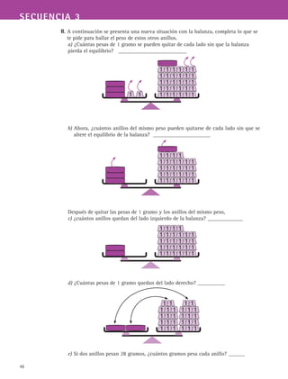 48
SECUENCIA 3
II. A continuación se presenta una nueva situación con la balanza, completa lo que se
te pide para hallar el peso de estos otros anillos.
a) ¿Cuántas pesas de 1 gramo se pueden quitar de cada lado sin que la balanza
pierda el equilibrio? _________________________
b) Ahora, ¿cuántos anillos del mismo peso pueden quitarse de cada lado sin que se
altere el equilibrio de la balanza? _____________________
	
Después de quitar las pesas de 1 gramo y los anillos del mismo peso,
c) ¿cuántos anillos quedan del lado izquierdo de la balanza? _____________
d) ¿Cuántas pesas de 1 gramo quedan del lado derecho? __________
e) Si dos anillos pesan 28 gramos, ¿cuántos gramos pesa cada anillo? ______
 