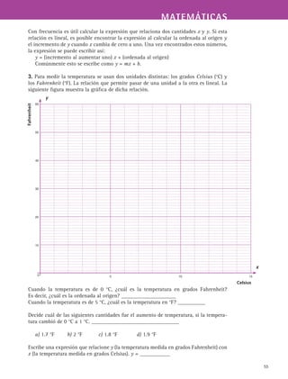 MATEMÁTICASMATEMÁTICAS
55
Con frecuencia es útil calcular la expresión que relaciona dos cantidades x y y. Si esta
relación es lineal, es posible encontrar la expresión al calcular la ordenada al origen y
el incremento de y cuando x cambia de cero a uno. Una vez encontrados estos números,
la expresión se puede escribir así:
y = (incremento al aumentar uno) x + (ordenada al origen)
Comúnmente esto se escribe como y = mx + b.
3. Para medir la temperatura se usan dos unidades distintas: los grados Celsius (°C) y
los Fahrenheit (°F). La relación que permite pasar de una unidad a la otra es lineal. La
siguiente figura muestra la gráfica de dicha relación.
Cuando la temperatura es de 0 °C, ¿cuál es la temperatura en grados Fahrenheit?
Es decir, ¿cuál es la ordenada al origen? ____________________
Cuando la temperatura es de 5 °C, ¿cuál es la temperatura en °F? __________
Decide cuál de las siguientes cantidades fue el aumento de temperatura, si la tempera-
tura cambió de 0 °C a 1 °C. ________________________________
a) 1.7 °F b) 2 °F c) 1.8 °F d) 1.9 °F
Escribe una expresión que relacione y (la temperatura medida en grados Fahrenheit) con
x (la temperatura medida en grados Celsius). y = ___________
0
60
50
40
30
20
10
	 5	 10	 15
Fahrenheit
Celsius
x
y
 
