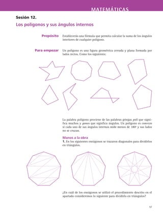 MATEMÁTICASMATEMÁTICAS
57
Establecerás una fórmula que permita calcular la suma de los ángulos
interiores de cualquier polígono.
Un polígono es una figura geométrica cerrada y plana formada por
lados rectos. Como los siguientes:
La palabra polígono proviene de las palabras griegas poli que signi-
fica muchos y gonos que significa ángulos. Un polígono es convexo
si cada uno de sus ángulos internos mide menos de 180º y sus lados
no se cruzan.
Manos a la obra
1. En los siguientes eneágonos se trazaron diagonales para dividirlos
en triángulos.
¿En cuál de los eneágonos se utilizó el procedimiento descrito en el
apartado consideremos lo siguiente para dividirlo en triángulos?
Sesión 12.
Los polígonos y sus ángulos internos
Propósito
Para empezar
 