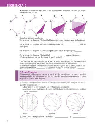 58
SECUENCIA 3
2. Las figuras muestran la división de un heptágono en triángulos trazando sus diago-
nales desde un vértice.
Completa las siguientes frases.
En la figura 1 la diagonal PB dividió al heptágono en un triángulo y en un hexágono.
En la figura 2 la diagonal PC dividió al hexágono en un __________________ y en un
pentágono.
En la figura 3 la diagonal PD dividió al pentágono en un triángulo y un _______
En la figura 4 la diagonal PE dividió al _________________ en dos triángulos.
¿Cuántas diagonales se pueden trazar desde el punto P?
Observen que por cada diagonal que se traza se forma un triángulo y la última diagonal
forma dos triángulos ¿En cuántos triángulos quedó dividido el heptágono? ________
Si se trazan desde un vértice las diagonales de un polígono de 10 lados, ¿cuántas dia-
gonales se obtienen? __________ ¿En cuántos triángulos quedará dividido? _______
A lo que llegamos
El número de triángulos en los que se puede dividir un polígono convexo es igual al
número de lados del polígono menos dos. Por ejemplo, un polígono convexo de 15 lados
se puede dividir en 13 triángulos.
¿Cuáles de las siguientes divisiones en triángulos del endecágono cumplen con las si-
guientes características?
1. Los vértices de los triángulos son vértices de un pentágono.
2. Juntando todos los ángulos de todos los triángulos se obtienen todos los ángulos
de un pentágono.
¿Cuáles son triangulaciones simples? _______________ y ______________
P
A
B
C
D
E F
P
A
B
C
D
E F
P
A
B
C
D
E F
P
A
B
C
D
E F
División 1	 División 2	 División 3
 