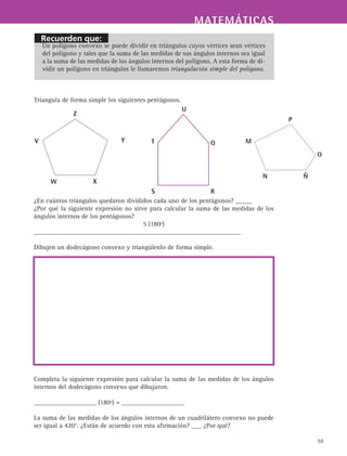 Recuerden que:
MATEMÁTICASMATEMÁTICAS
59
Un polígono convexo se puede dividir en triángulos cuyos vértices sean vértices
del polígono y tales que la suma de las medidas de sus ángulos internos sea igual
a la suma de las medidas de los ángulos internos del polígono. A esta forma de di-
vidir un polígono en triángulos le llamaremos triangulación simple del polígono.
Triangula de forma simple los siguientes pentágonos.
¿En cuántos triángulos quedaron divididos cada uno de los pentágonos? _____
¿Por qué la siguiente expresión no sirve para calcular la suma de las medidas de los
ángulos internos de los pentágonos?
5 (180º)
_______________________________________________________________
Dibujen un dodecágono convexo y triangúlenlo de forma simple.
Completa la siguiente expresión para calcular la suma de las medidas de los ángulos
internos del dodecágono convexo que dibujaron.
___________________ (180º) = ___________________
La suma de las medidas de los ángulos internos de un cuadrilátero convexo no puede
ser igual a 420°. ¿Están de acuerdo con esta afirmación? ___ ¿Por qué?
Y
Z
V
W X
U
QT
S R
P
O
ÑN
M
 